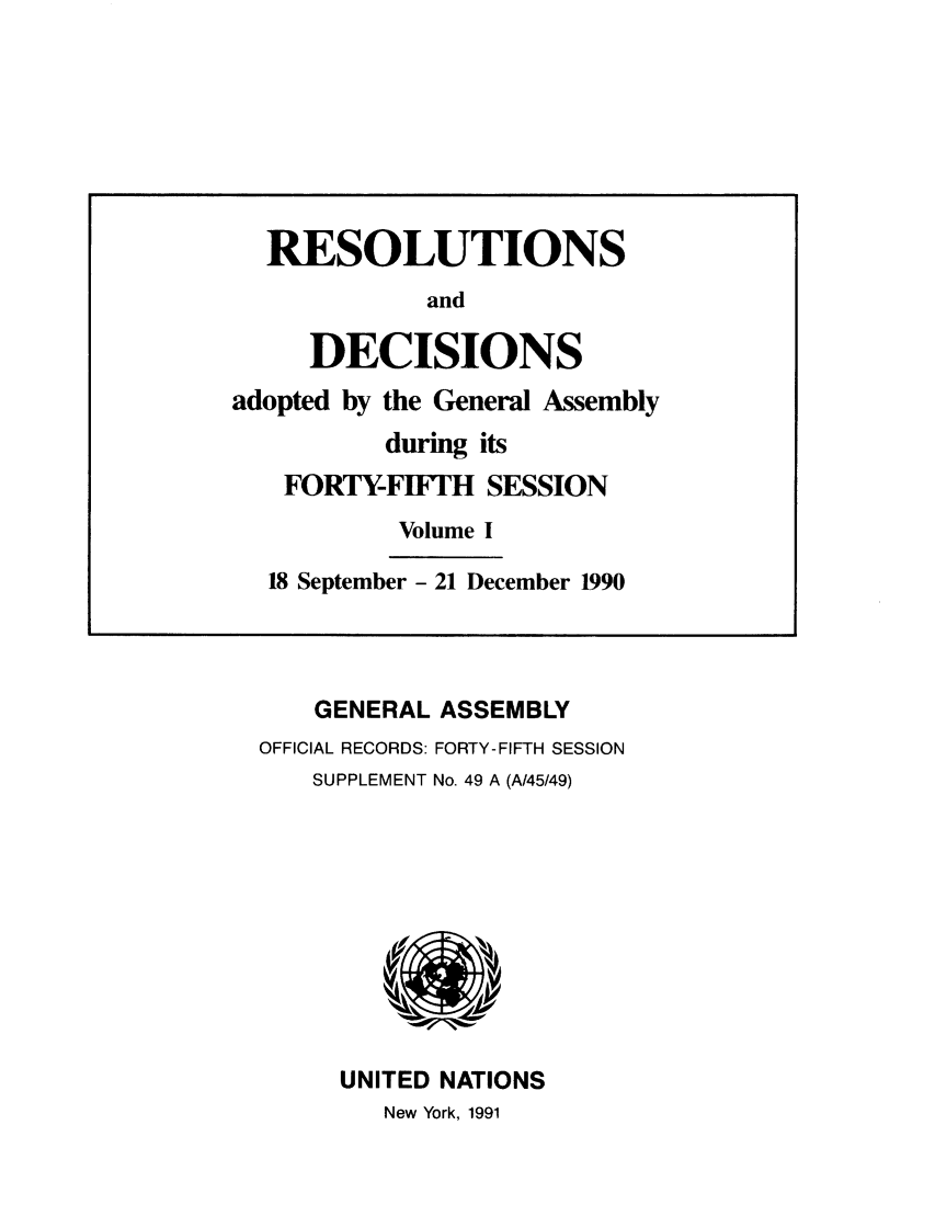 handle is hein.unl/recdeca0045 and id is 1 raw text is: GENERAL ASSEMBLY
OFFICIAL RECORDS: FORTY-FIFTH SESSION
SUPPLEMENT No. 49 A (A/45/49)

UNITED NATIONS
New York, 1991

RESOLUTIONS
and
DECISIONS
adopted by the General Assembly
during its
FORTY-FIFTH SESSION
Volume I
18 September - 21 December 1990


