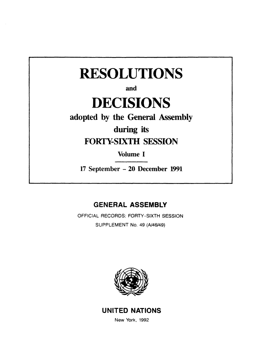 handle is hein.unl/recdeca0046 and id is 1 raw text is: GENERAL ASSEMBLY
OFFICIAL RECORDS: FORTY-SIXTH SESSION
SUPPLEMENT No. 49 (A/46/49)

UNITED NATIONS
New York, 1992

RESOLUTIONS
and
DECISIONS
adopted by the General Assembly
during its
FORTY-SIXTH SESSION
Volume I
17 September - 20 December 1991


