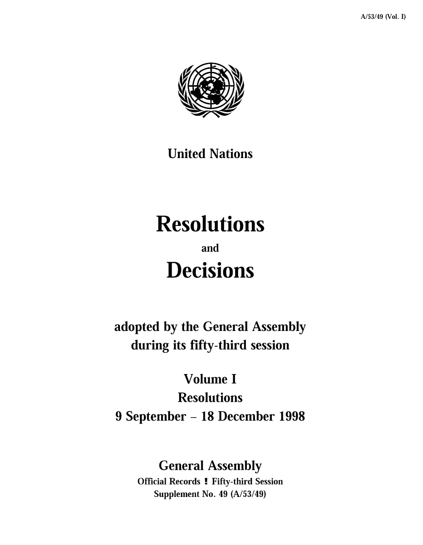 handle is hein.unl/recdeca0053 and id is 1 raw text is: A/53/49 (Vol. I)

United Nations
Resolutions
and
Decisions
adopted by the General Assembly
during its fifty-third session
Volume I
Resolutions
9 September - 18 December 1998
General Assembly
Official Records ! Fifty-third Session
Supplement No. 49 (A/53/49)


