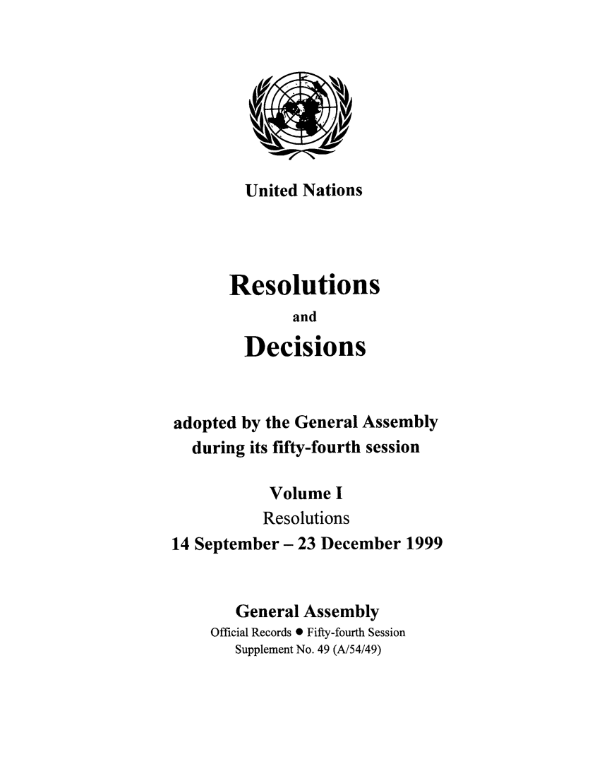 handle is hein.unl/recdeca0054 and id is 1 raw text is: United Nations

Resolutions
and
Decisions
adopted by the General Assembly
during its fifty-fourth session
Volume I
Resolutions
14 September- 23 December 1999
General Assembly
Official Records 0 Fifty-fourth Session
Supplement No. 49 (A/54/49)


