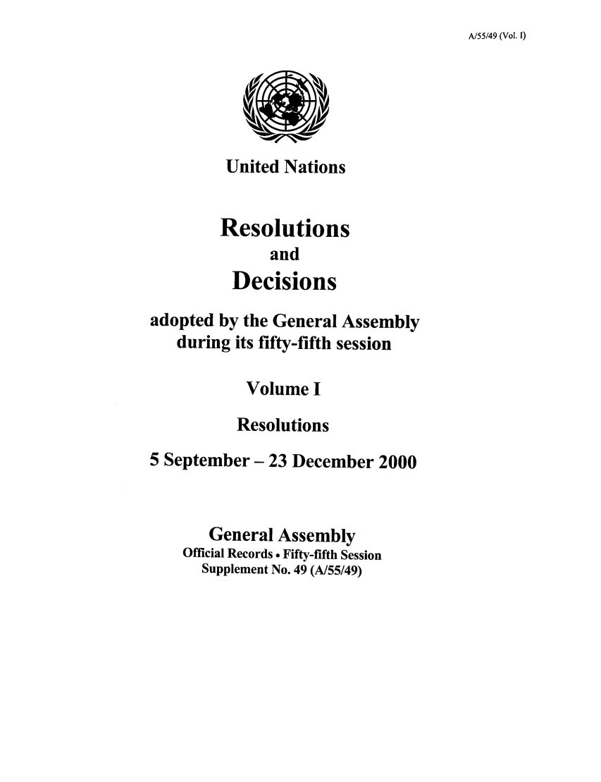 handle is hein.unl/recdeca0055 and id is 1 raw text is: A/55/49 (Vol. I)

United Nations
Resolutions
and
Decisions

adopted by the General Assembly
during its fifty-fifth session
Volume I
Resolutions
5 September- 23 December 2000
General Assembly
Official Records - Fifty-fifth Session
Supplement No. 49 (A/55/49)


