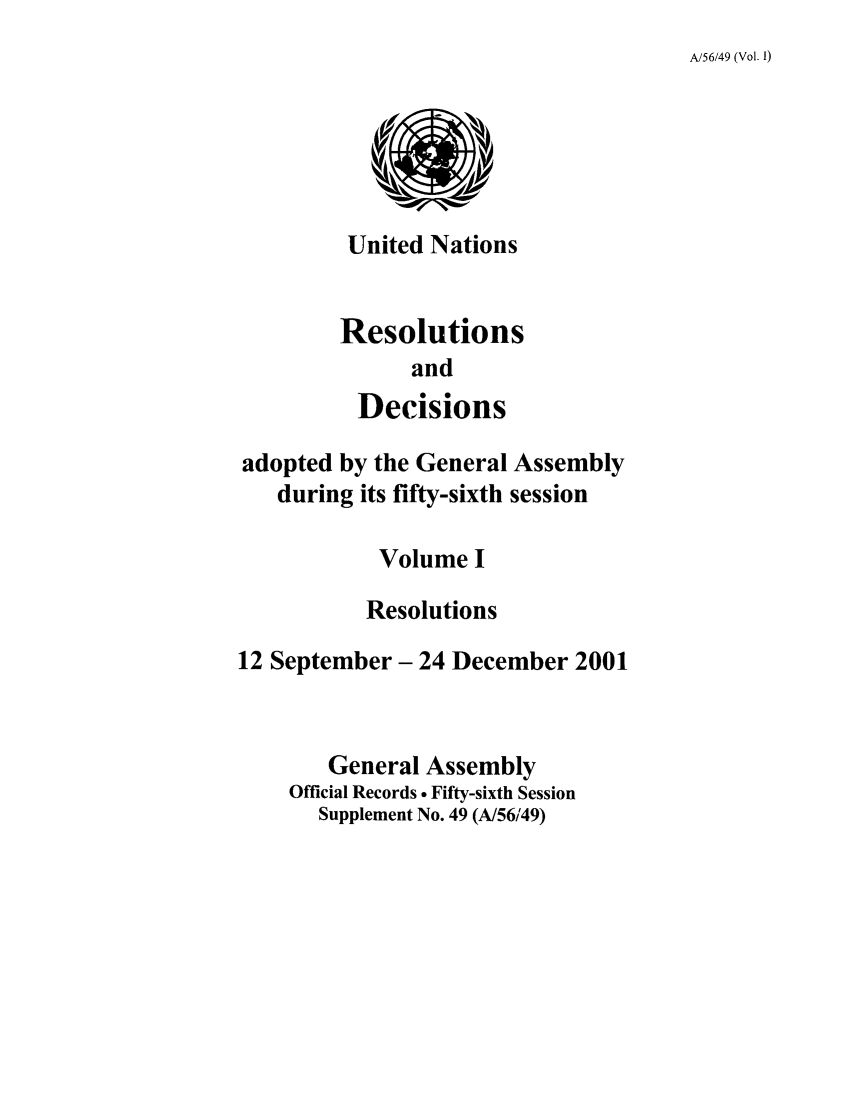 handle is hein.unl/recdeca0056 and id is 1 raw text is: A/56/49 (Vol. I)

United Nations
Resolutions
and
Decisions

adopted by the General Assembly
during its fifty-sixth session
Volume I
Resolutions
12 September- 24 December 2001
General Assembly
Official Records  Fifty-sixth Session
Supplement No. 49 (A/56/49)


