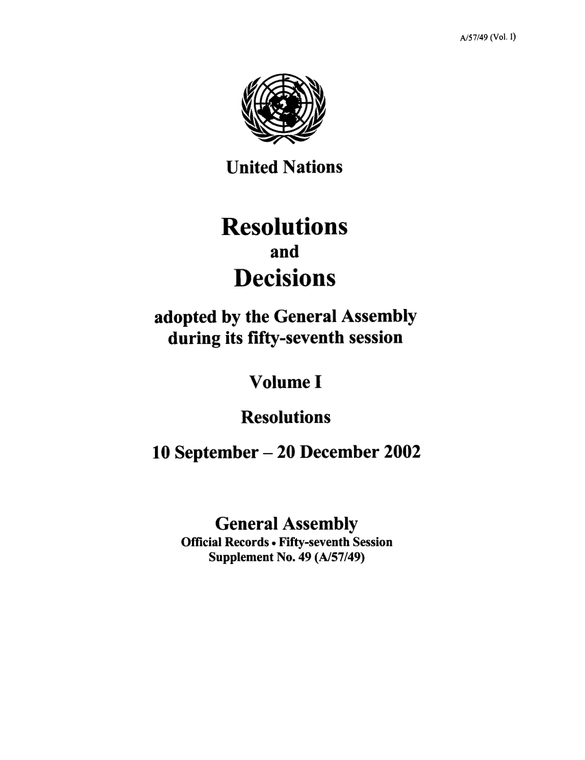 handle is hein.unl/recdeca0057 and id is 1 raw text is: A/57/49 (Vol. 1)

United Nations
Resolutions
and
Decisions
adopted by the General Assembly
during its fifty-seventh session
Volume I
Resolutions
10 September- 20 December 2002
General Assembly
Official Records . Fifty-seventh Session
Supplement No. 49 (A/57/49)


