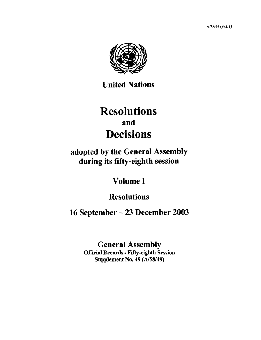 handle is hein.unl/recdeca0058 and id is 1 raw text is: A/58/49 (Vol. I)

United Nations
Resolutions
and
Decisions

adopted by the General Assembly
during its fifty-eighth session
Volume I
Resolutions
16 September- 23 December 2003
General Assembly
Official Records . Fifty-eighth Session
Supplement No. 49 (A/58/49)


