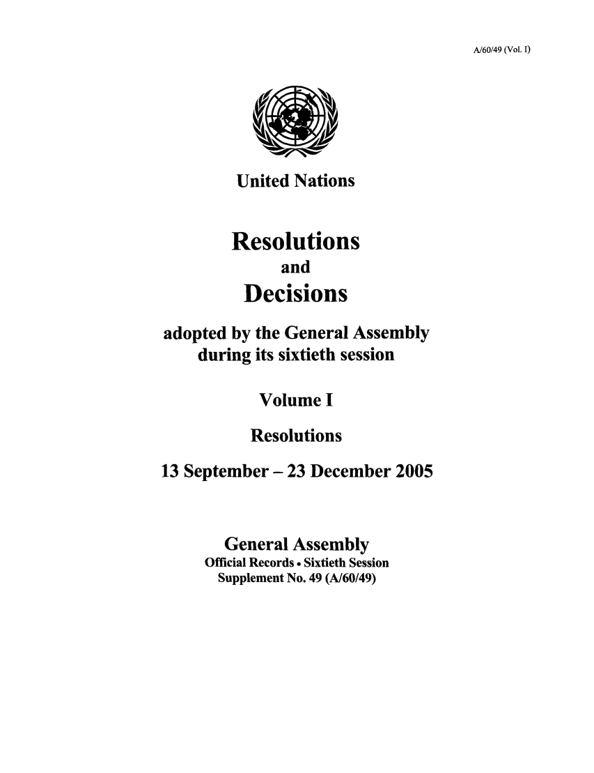 handle is hein.unl/recdeca0060 and id is 1 raw text is: A/60/49 (Vol. I)

United Nations
Resolutions
and
Decisions
adopted by the General Assembly
during its sixtieth session
Volume I
Resolutions
13 September- 23 December 2005
General Assembly
Official Records  Sixtieth Session
Supplement No. 49 (A/60/49)


