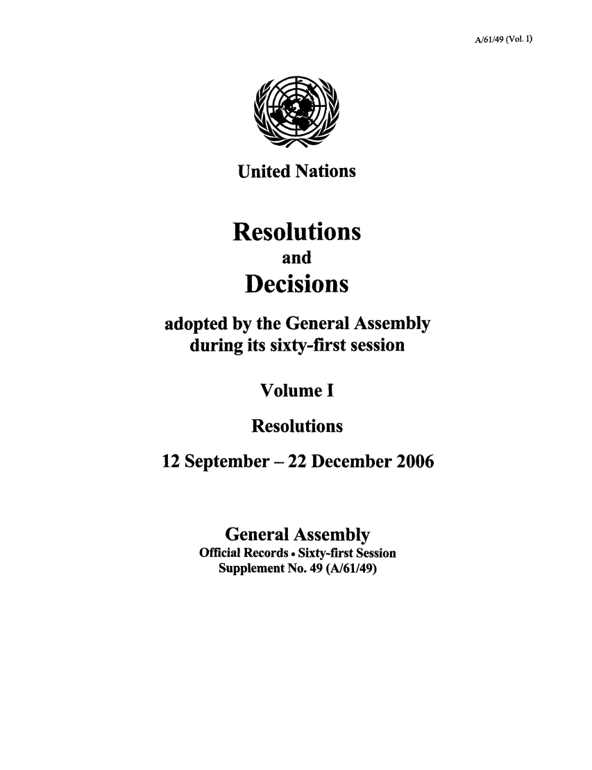 handle is hein.unl/recdeca0061 and id is 1 raw text is: A/61/49 (Vol. 1)

United Nations
Resolutions
and
Decisions

adopted by the General Assembly
during its sixty-first session
Volume I
Resolutions
12 September- 22 December 2006
General Assembly
Official Records . Sixty-first Session
Supplement No. 49 (A/61/49)


