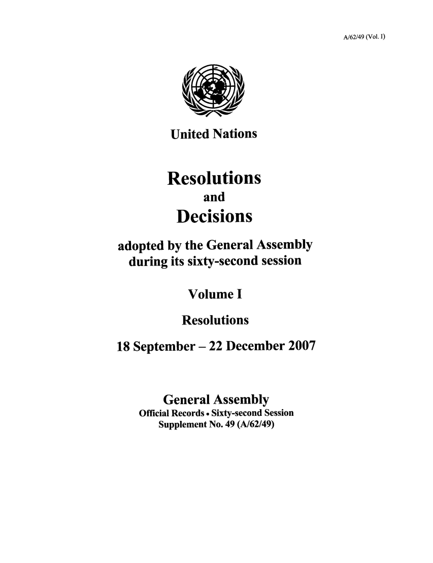 handle is hein.unl/recdeca0062 and id is 1 raw text is: A/62/49 (Vol. I)

United Nations
Resolutions
and
Decisions

adopted by the General Assembly
during its sixty-second session
Volume I
Resolutions
18 September- 22 December 2007
General Assembly
Official Records . Sixty-second Session
Supplement No. 49 (A/62/49)


