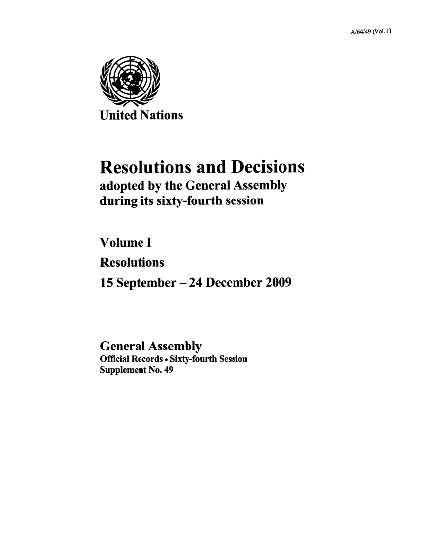 handle is hein.unl/recdeca0064 and id is 1 raw text is: A/64/49 (Vol. I)

United Nations
Resolutions and Decisions
adopted by the General Assembly
during its sixty-fourth session
Volume I
Resolutions
15 September- 24 December 2009
General Assembly
Official Records . Sixty-fourth Session
Supplement No. 49


