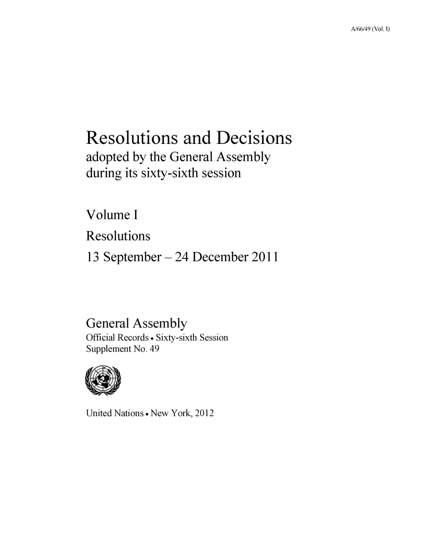 handle is hein.unl/recdeca0066 and id is 1 raw text is: A/66/49 (Vol. I)

Resolutions and Decisions
adopted by the General Assembly
during its sixty-sixth session
Volume I
Resolutions
13 September- 24 December 2011
General Assembly
Official Records . Sixty-sixth Session
Supplement No. 49

United Nations  New York, 2012


