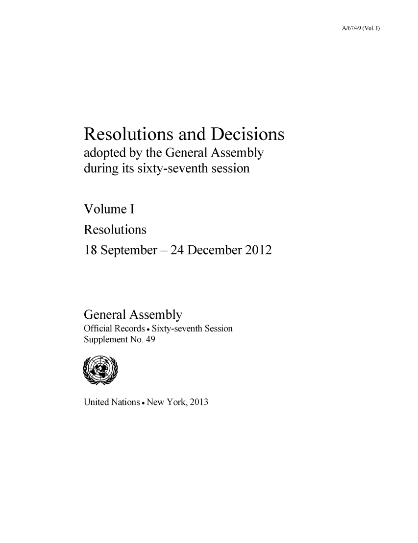 handle is hein.unl/recdeca0067 and id is 1 raw text is: A/67/49 (Vol. I)

Resolutions and Decisions
adopted by the General Assembly
during its sixty-seventh session
Volume I
Resolutions
18 September - 24 December 2012
General Assembly
Official Records . Sixty-seventh Session
Supplement No. 49

United Nations  New York, 2013


