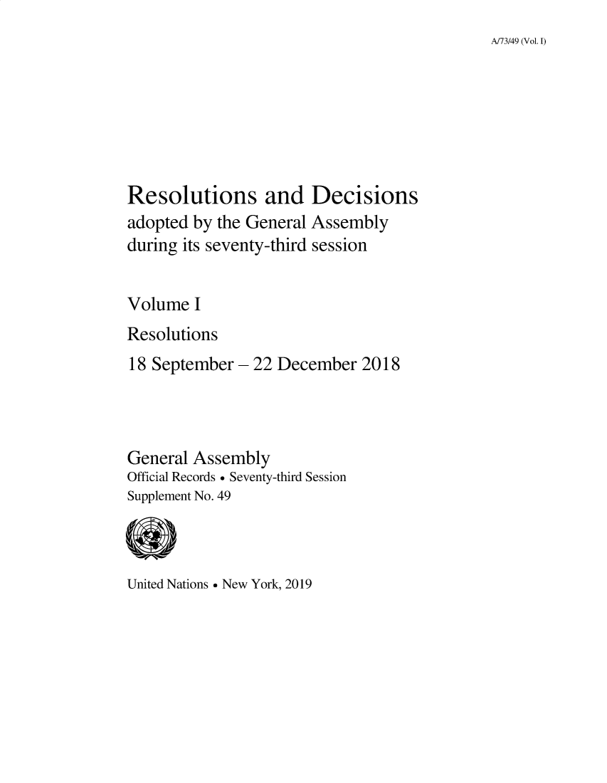 handle is hein.unl/recdeca0073 and id is 1 raw text is: 
A/73/49 (Vol. 1)


Resolutions and Decisions
adopted by the General Assembly
during its seventy-third session


Volume I
Resolutions
18 September- 22 December 2018




General Assembly
Official Records  Seventy-third Session
Supplement No. 49


United Nations  New York, 2019


