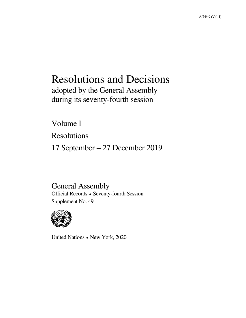 handle is hein.unl/recdeca0074 and id is 1 raw text is: 
A/74/49 (Vol. I)


Resolutions and Decisions
adopted by the General Assembly
during its seventy-fourth session


Volume  I
Resolutions
17 September - 27 December   2019




General Assembly
Official Records  Seventy-fourth Session
Supplement No. 49


United Nations  New York, 2020



