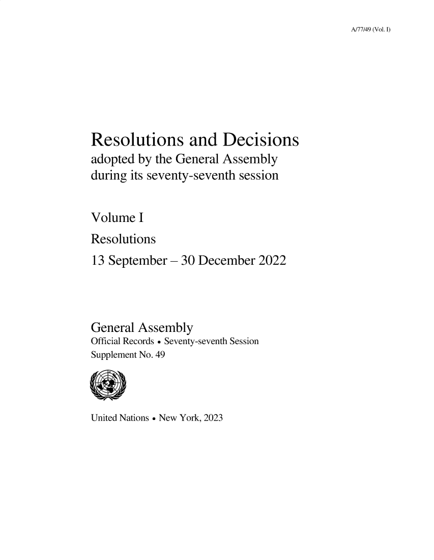 handle is hein.unl/recdeca0077 and id is 1 raw text is: A/77/49 (Vol. 1)

Resolutions and Decisions
adopted by the General Assembly
during its seventy-seventh session
Volume I
Resolutions
13 September - 30 December 2022
General Assembly
Official Records  Seventy-seventh Session
Supplement No. 49

United Nations  New York, 2023


