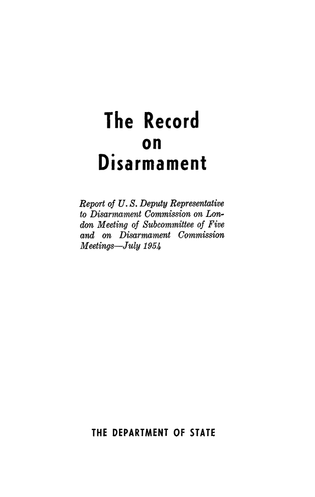 handle is hein.unl/recdis0001 and id is 1 raw text is: The Record
on
Disarmament
Report of U. S. Deputy Representative
to Disarmament Commission on Lon-
don Meeting of Subcommittee of Five
and on Disarmament Commission
Meetings-July 1954

THE DEPARTMENT OF STATE


