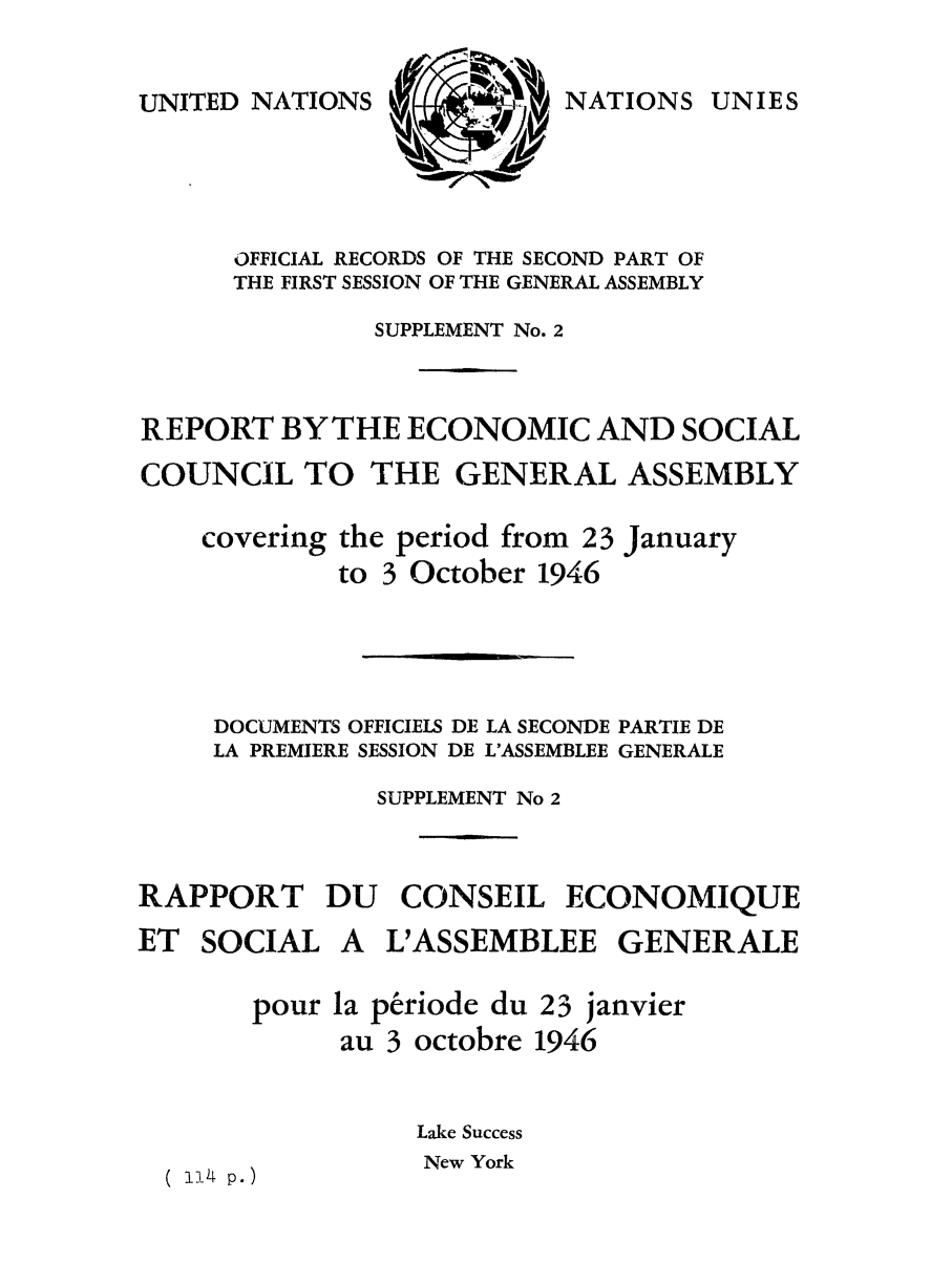 handle is hein.unl/recsoco0001 and id is 1 raw text is: UNITED NATIONS

OFFICIAL RECORDS OF THE SECOND PART OF
THE FIRST SESSION OF THE GENERAL ASSEMBLY
SUPPLEMENT No. 2
REPORT BYTHE ECONOMIC AND SOCIAL
COUNCIL TO THE GENERAL ASSEMBLY
covering the period from 23 January
to 3 October 1946
DOCUMENTS OFFICIELS DE LA SECONDE PARTIE DE
LA PREMIERE SESSION DE L'ASSEMBLEE GENERALE
SUPPLEMENT No 2
RAPPORT DU CONSEIL ECONOMIQUE

ET SOCIAL

A L'ASSEMBLEE GENERALE

pour la periode du 23 janvier
au 3 octobre 1946
Lake Success
1 4 p.)          New York

NATIONS UNIES


