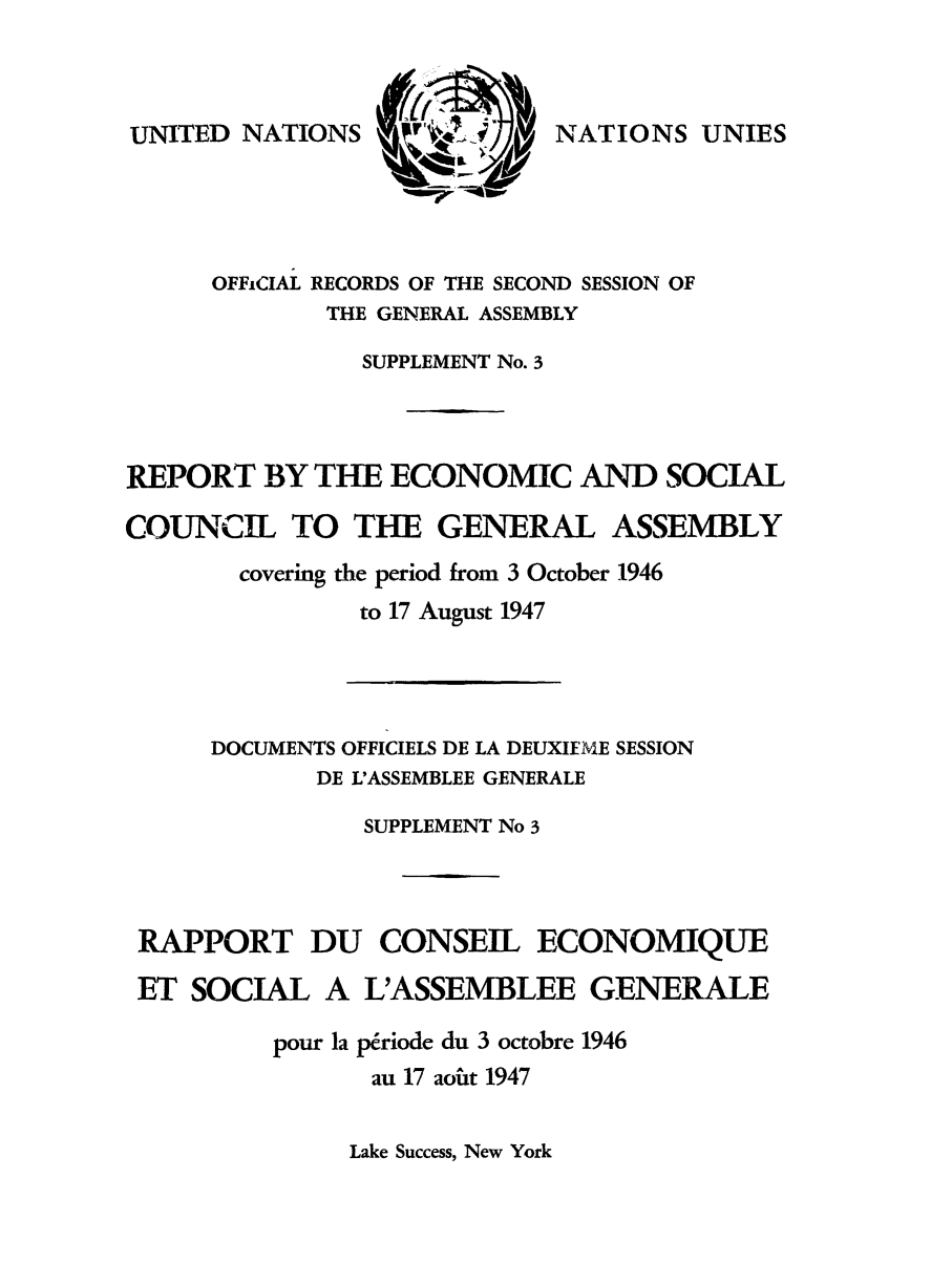handle is hein.unl/recsoco0002 and id is 1 raw text is: UNITED NATIONS

NATIONS UNIES

OFFiCIAL RECORDS OF THE SECOND SESSION OF
THE GENERAL ASSEMBLY
SUPPLEMENT No. 3
REPORT BY THE ECONOMIC AND SOCIAL
COUNCIL TO THE GENERAL ASSEMBLY
covering the period from 3 October 1946
to 17 August 1947

DOCUMENTS OFFICIELS DE LA DEUXIFME SESSION
DE L'ASSEMBLEE GENERALE
SUPPLEMENT No 3
RAPPORT DU CONSEIL ECONOMIQUE
ET SOCIAL A L'ASSEMBLEE GENERALE
pour la priode du 3 octobre 1946
au 17 aoiht 1947

Lake Success, New York


