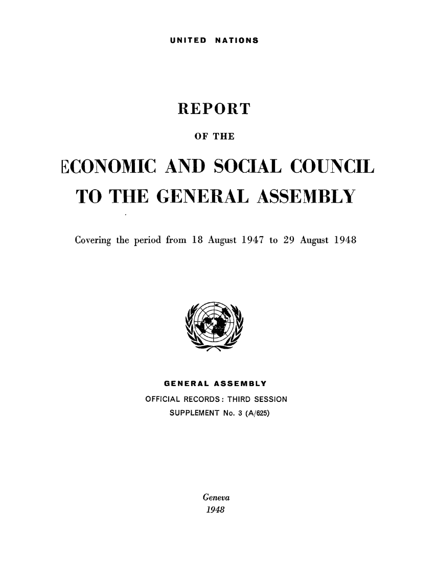 handle is hein.unl/recsoco0003 and id is 1 raw text is: UNITED  NATIONS

REPORT
OF THE
ECONOMIC AND SOCIAL COUNCIL
TO THE GENERAL ASSEMBLY
Covering the period from 18 August 1947 to 29 August 1948

GENERAL ASSEMBLY
OFFICIAL RECORDS: THIRD SESSION
SUPPLEMENT No. 3 (A/625)
Geneva
1948


