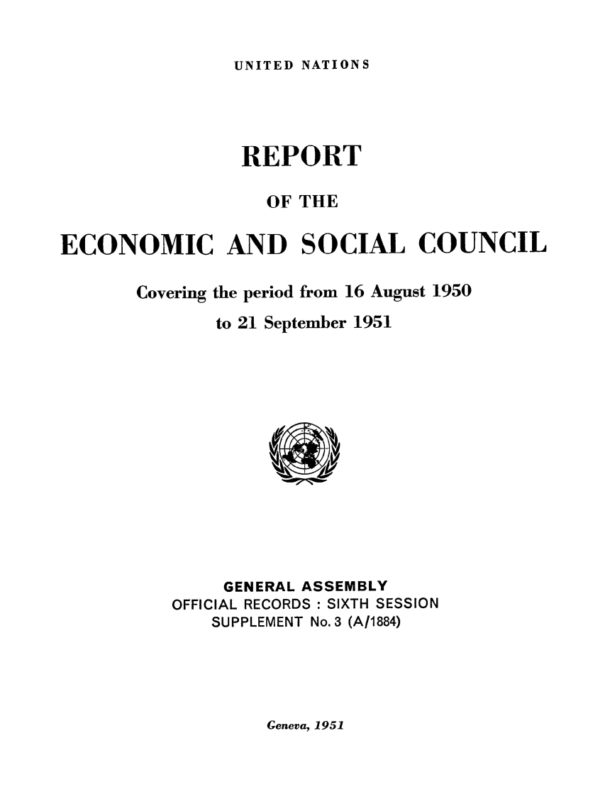 handle is hein.unl/recsoco0006 and id is 1 raw text is: UNITED NATIONS

REPORT
OF THE
ECONOMIC AND SOCIAL COUNCIL
Covering the period from 16 August 1950
to 21 September 1951

GENERAL ASSEMBLY
OFFICIAL RECORDS : SIXTH SESSION
SUPPLEMENT No. 3 (A11884)

Geneva, 1951


