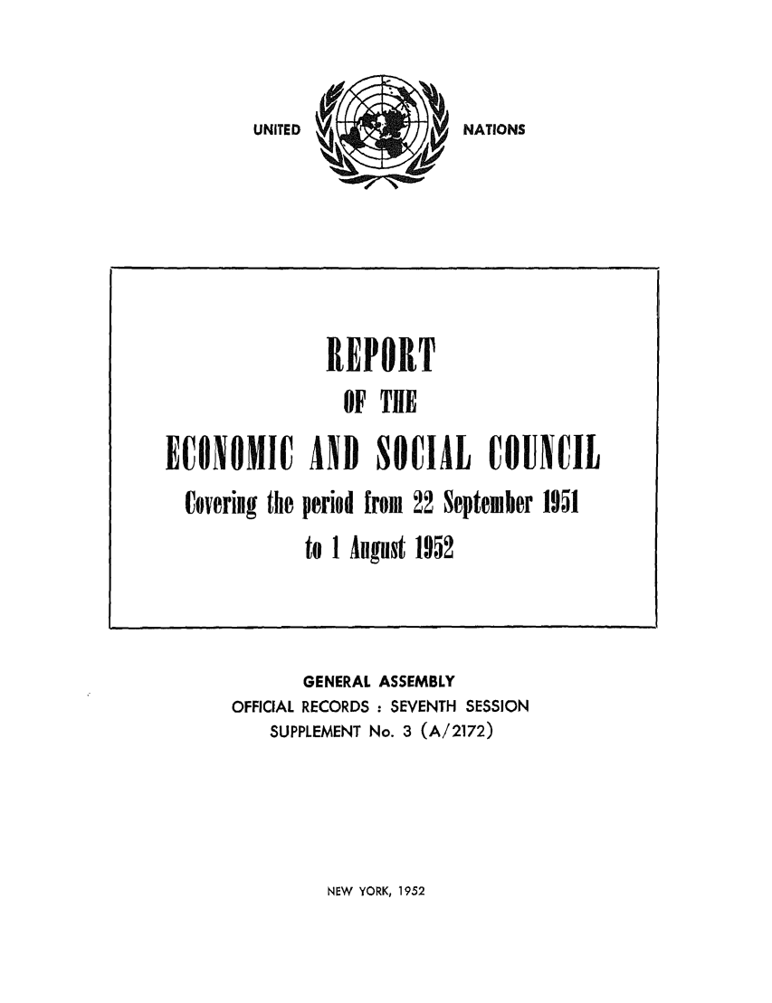handle is hein.unl/recsoco0007 and id is 1 raw text is: NATIONS

ECONOMIC
Covering the

REPORT
OF THE
AND SOCIAL COUNCIL
period from 22 September 1951
to 1 August 1952

GENERAL ASSEMBLY
OFFICIAL RECORDS : SEVENTH SESSION
SUPPLEMENT No. 3 (A/2172)

NEW YORK, 1952

UNITED


