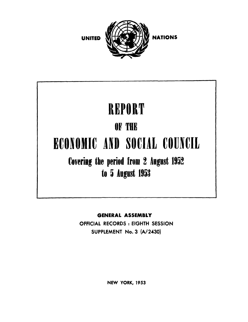 handle is hein.unl/recsoco0008 and id is 1 raw text is: NATIONS

GENERAL ASSEMBLY
OFFICIAL RECORDS : EIGHTH SESSION
SUPPLEMENT No. 3 (A/2430)

NEW YORK, 1953

REPORT
OF THE
ECONOMIC AND SOCIAL COUNCIL
Covering the period from 2 August 1952
to 5 August 1953

UNITED


