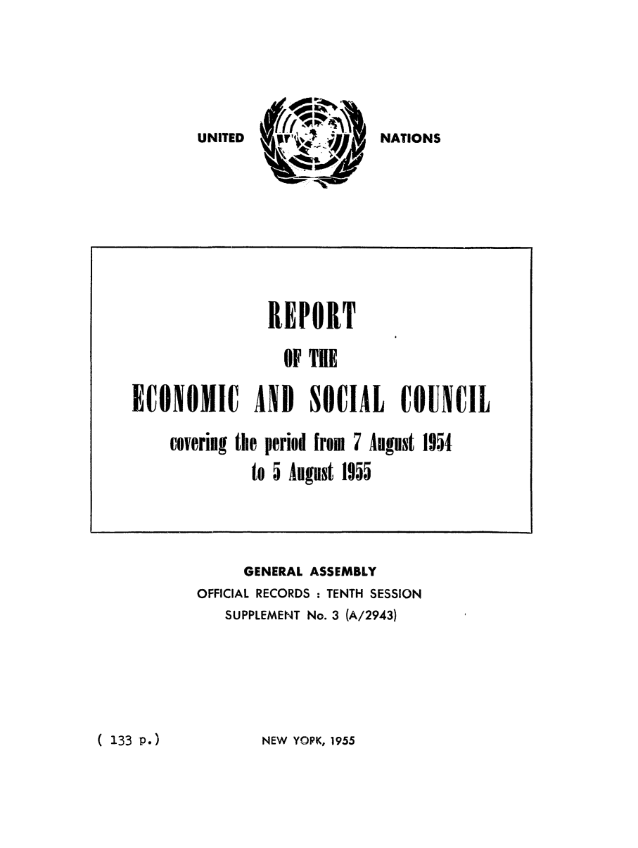 handle is hein.unl/recsoco0010 and id is 1 raw text is: UNITED                NATIONS

GENERAL ASSEMBLY
OFFICIAL RECORDS : TENTH SESSION
SUPPLEMENT No. 3 (A/2943)

NEW YOPK, 1955

REPORT
OF TIE
ECONOMIC       AND    SOCIAL      COUNCIL
covering the period from 7 August 1954
to 5 August 1955

( 133 P.)


