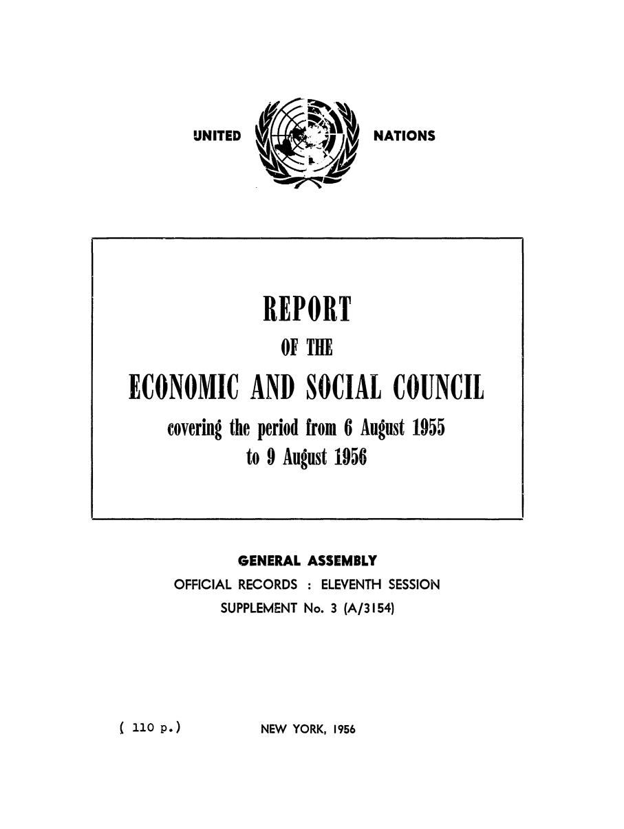 handle is hein.unl/recsoco0011 and id is 1 raw text is: NATIONS

GENERAL
OFFICIAL RECORDS
SUPPLEMENT

ASSEMBLY
: ELEVENTH SESSION
No. 3 (A/3154)

NEW YORK, 1956

REPORT
OF THE
ECONOMIC AND SOCIAL COUNCIL
covering the period from 6 August 1955
to 9 August 1956

UNITED

( 1o0P.)


