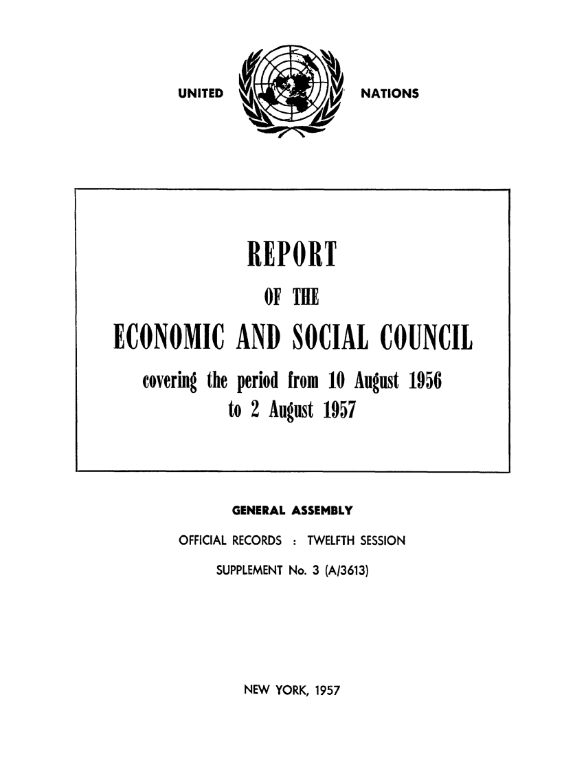 handle is hein.unl/recsoco0012 and id is 1 raw text is: NATIONS

GENERAL
OFFICIAL RECORDS
SUPPLEMENT

ASSEMBLY
: TWELFTH SESSION
No. 3 (A/3613)

NEW YORK, 1957

REPORT
OF THE
ECONOMIC AND SOCIAL COUNCIL
covering the period from 10 August 1956
to 2 August 1957

UNITED


