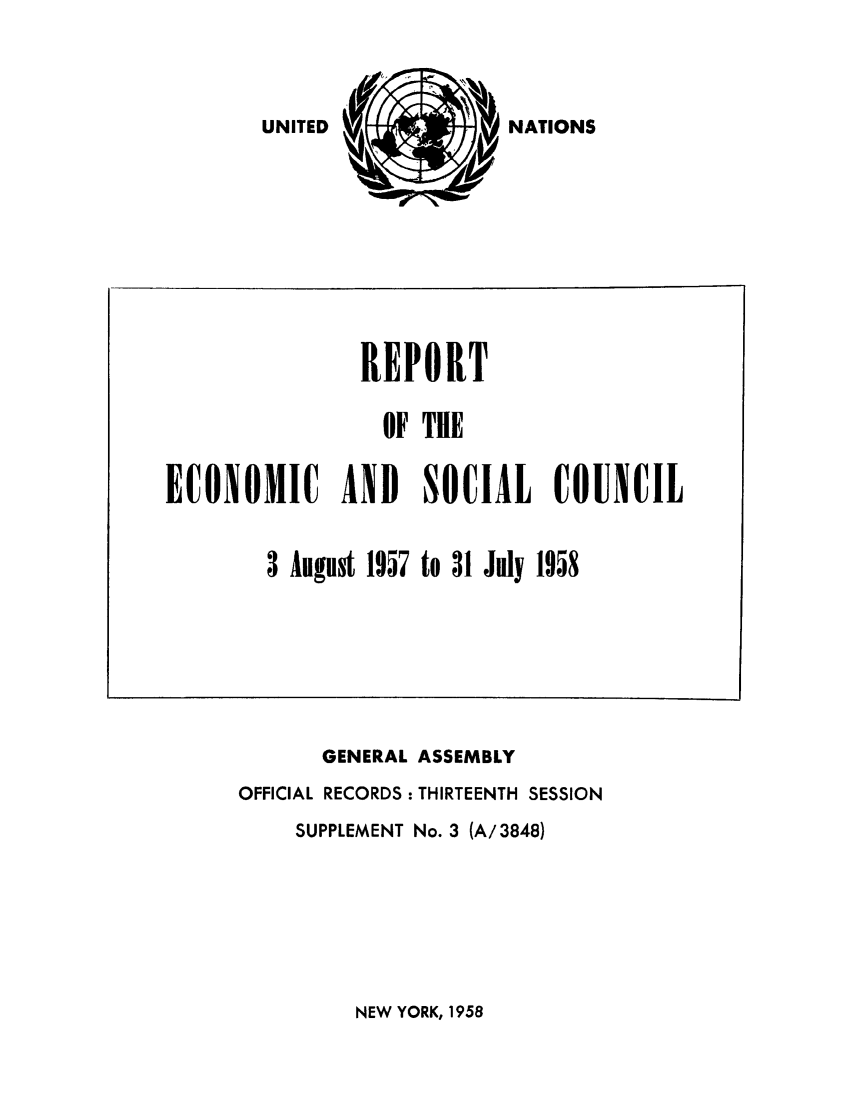 handle is hein.unl/recsoco0013 and id is 1 raw text is: NATIONS

GENERAL ASSEMBLY
OFFICIAL RECORDS : THIRTEENTH SESSION
SUPPLEMENT No. 3 (A/3848)

NEW YORK, 1958

REPORT
OF THE
ECONOMIC AND SOCIAL COUNCIL
3 August 1957 to 31 July 1958

UNITED


