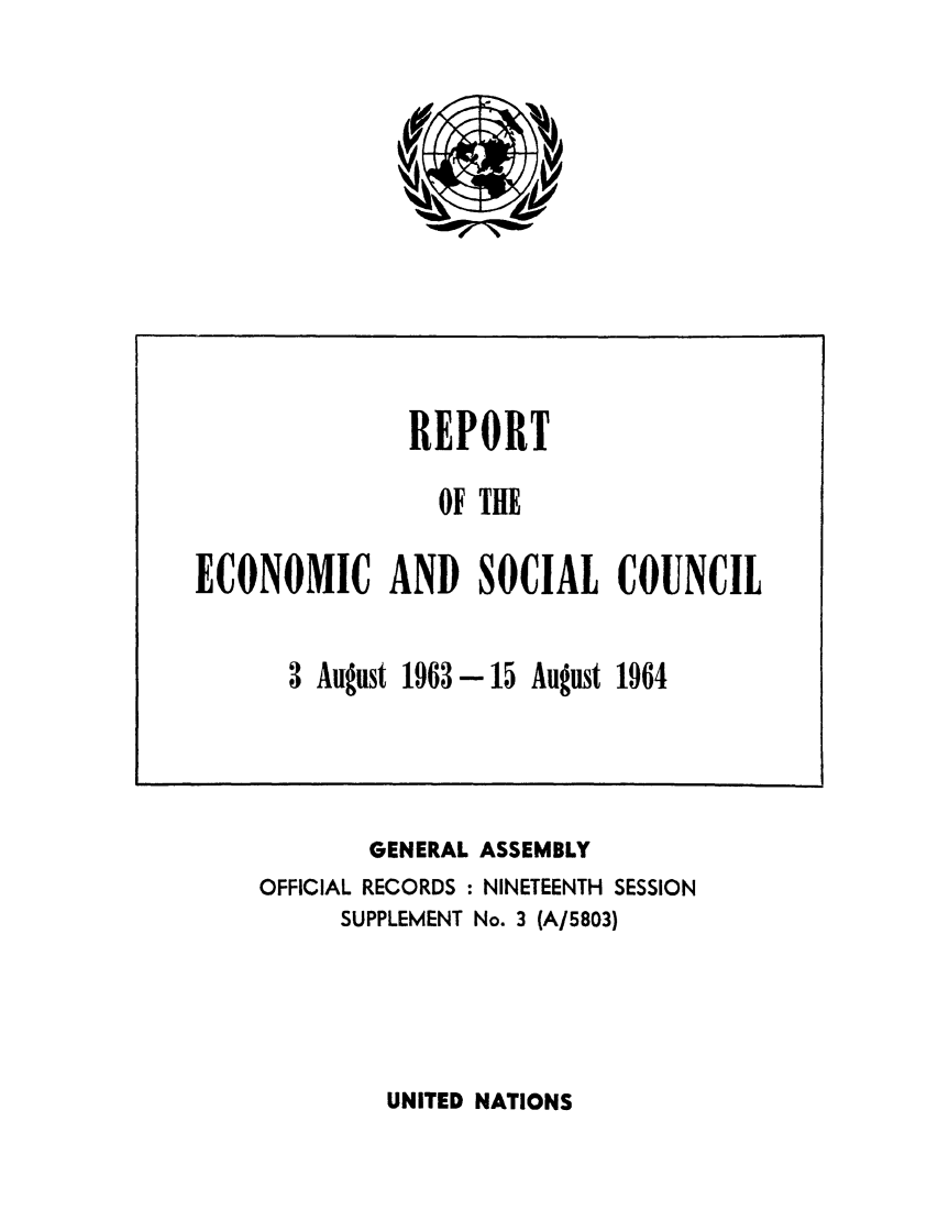 handle is hein.unl/recsoco0019 and id is 1 raw text is: GENERAL ASSEMBLY
OFFICIAL RECORDS : NINETEENTH SESSION
SUPPLEMENT No. 3 (A/5803)

UNITED NATIONS

REPORT
OF TE
ECONOMIC AND SOCIAL COUNCIL
3 August 1963-15 August 1964


