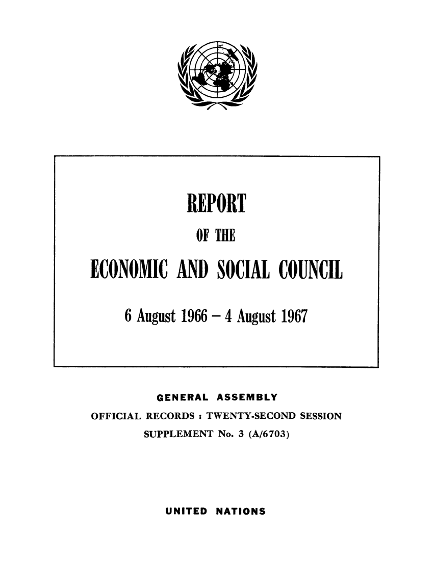 handle is hein.unl/recsoco0022 and id is 1 raw text is: GENERAL ASSEMBLY
OFFICIAL RECORDS : TWENTY-SECOND SESSION
SUPPLEMENT No. 3 (A/6703)

UNITED NATIONS

REPORT
OF THE
ECONOMIC AND SOCIAL COUNCIL
6 August 1966 - 4 August 1967


