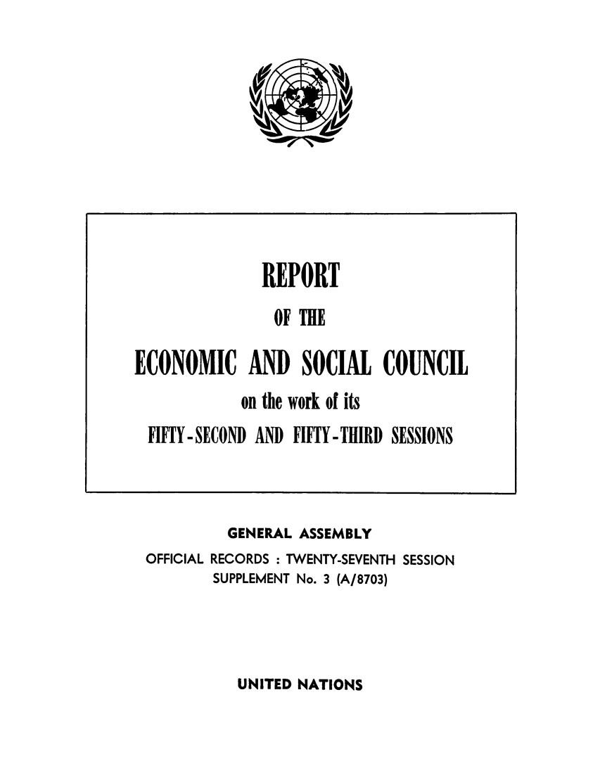 handle is hein.unl/recsoco0027 and id is 1 raw text is: GENERAL ASSEMBLY
OFFICIAL RECORDS : TWENTY-SEVENTH SESSION
SUPPLEMENT No. 3 (A/8703)

UNITED NATIONS

REPORT
OF THB
ECONOMIC AND SOCIAL COUNCIL
on the work of its
FIFTY-SECOND AND FIFTY-THIRD SESSIONS


