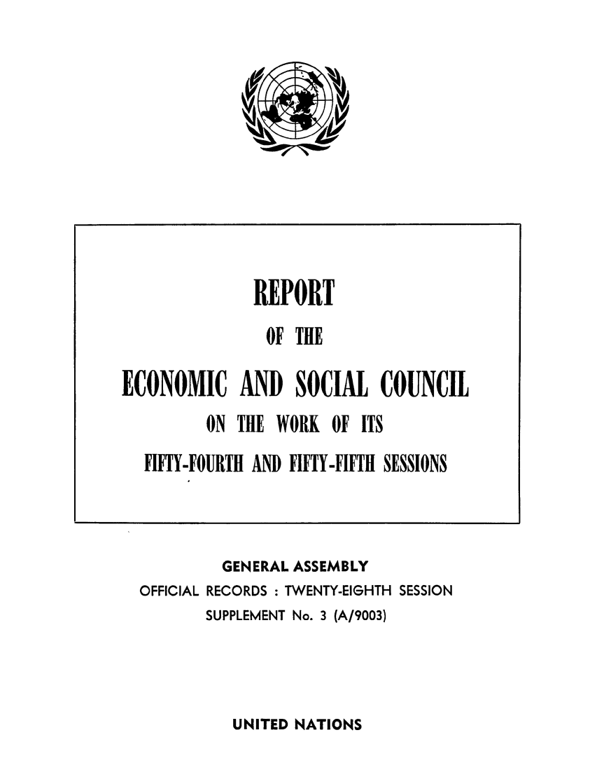 handle is hein.unl/recsoco0028 and id is 1 raw text is: GENERAL ASSEMBLY
OFFICIAL RECORDS : TWENTY-EIGHTH SESSION
SUPPLEMENT No. 3 (A/9003)

UNITED NATIONS

REPORT
OF THE
ECONOMIC AND SOCIAL COUNCIL
ON THE WORK OF ITS
FIFTY-FOURTH AND FIFTY-FIFTH SESSIONS


