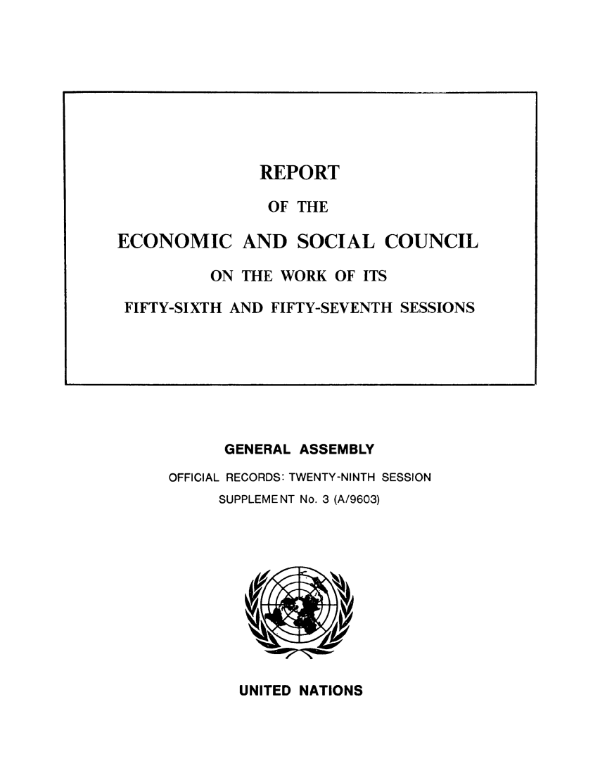 handle is hein.unl/recsoco0029 and id is 1 raw text is: GENERAL ASSEMBLY
OFFICIAL RECORDS: TWENTY-NINTH SESSION
SUPPLEMENT No. 3 (A/9603)

UNITED NATIONS

REPORT
OF THE
ECONOMIC AND SOCIAL COUNCIL
ON THE WORK OF ITS
FIFTY-SIXTH AND FIFTY-SEVENTH SESSIONS


