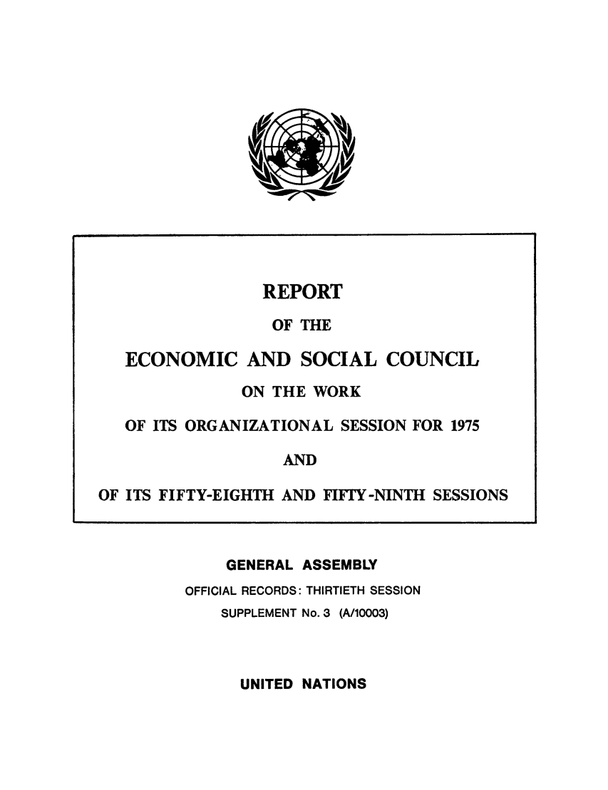 handle is hein.unl/recsoco0030 and id is 1 raw text is: REPORT
OF THE
ECONOMIC AND SOCIAL COUNCIL
ON THE WORK
OF ITS ORGANIZATIONAL SESSION FOR 1975
AND
OF ITS FIFTY-EIGHTH AND FIFTY-NINTH SESSIONS
GENERAL ASSEMBLY
OFFICIAL RECORDS: THIRTIETH SESSION
SUPPLEMENT No. 3 (A/10003)

UNITED NATIONS


