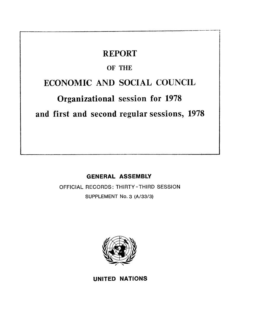 handle is hein.unl/recsoco0033 and id is 1 raw text is: GENERAL ASSEMBLY
OFFICIAL RECORDS: THIRTY-THIRD SESSION
SUPPLEMENT No. 3 (A/33/3)

UNITED NATIONS

REPORT
OF THE
ECONOMIC AND SOCIAL COUNCIL
Organizational session for 1978
and first and second regular sessions, 1978


