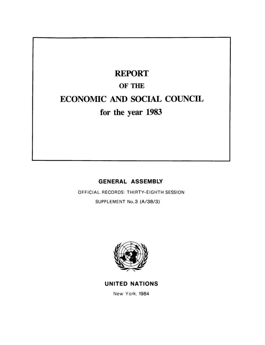 handle is hein.unl/recsoco0038 and id is 1 raw text is: GENERAL ASSEMBLY
OFFICIAL RECORDS: THIRTY-EIGHTH SESSION
SUPPLEMENT No.3 (A/38/3)

UNITED NATIONS
New York, 1984

REPORT
OF THE
ECONOMIC AND SOCIAL COUNCIL
for the year 1983


