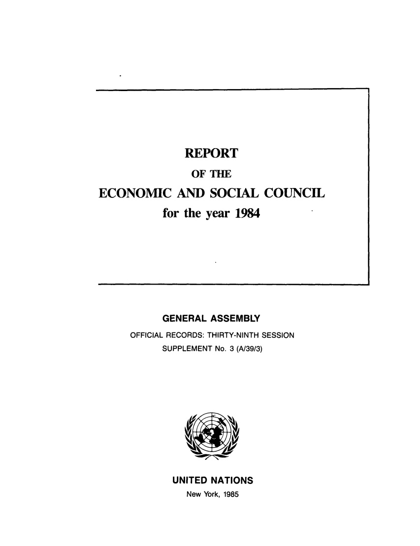 handle is hein.unl/recsoco0039 and id is 1 raw text is: REPORT
OF THE
ECONOMIC AND SOCIAL COUNCIL
for the year 1984

GENERAL ASSEMBLY
OFFICIAL RECORDS: THIRTY-NINTH SESSION
SUPPLEMENT No. 3 (A/39/3)

UNITED NATIONS
New York, 1985


