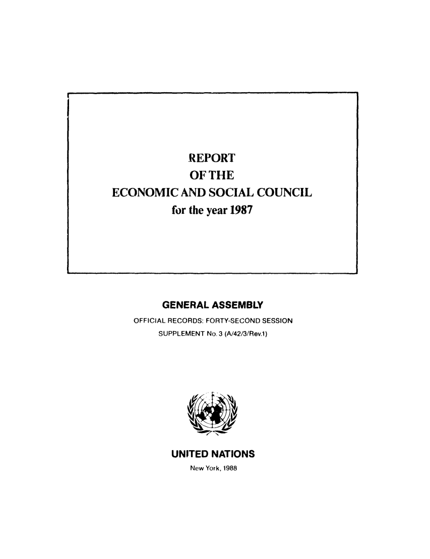 handle is hein.unl/recsoco0042 and id is 1 raw text is: GENERAL ASSEMBLY
OFFICIAL RECORDS: FORTY-SECOND SESSION
SUPPLEMENT No. 3 (A/42/3/Rev.1)

UNITED NATIONS
Now York, 1988

REPORT
OF THE
ECONOMIC AND SOCIAL COUNCIL
for the year 1987


