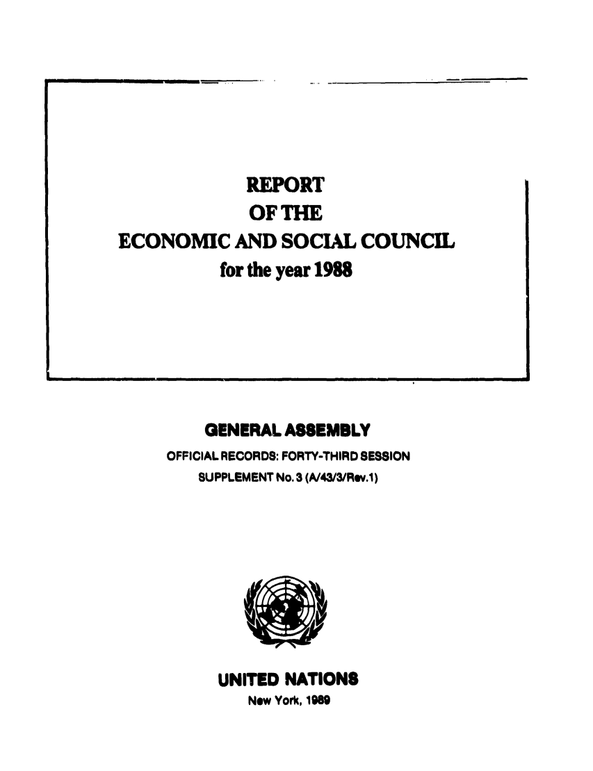 handle is hein.unl/recsoco0043 and id is 1 raw text is: REPORT
OFTHE
ECONOMIC AND SOCIAL COUNCIL
for the year 1988

GENERAL ASSEMBLY
OFFICIAL RECORDS: FORTY-THIRD SESSION
SUPPLEMENT No. 3 (A/43/3/Rov.1)
UNITED NATIONS
New York, 1969

__   i    I            I                                                                                                                                   I                                                                                     I IUll


