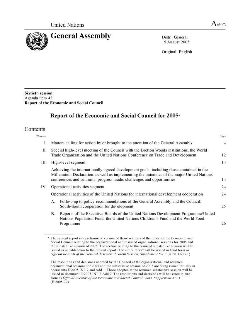handle is hein.unl/recsoco0060 and id is 1 raw text is: United Nations                                                                       I-V/60/3
General Assembly                                           Distr.: General
15 August 2005
Original: English
Sixtieth session
Agenda item 43
Report of the Economic and Social Council
Report of the Economic and Social Council for 2005*
Contents
Chaptei                                                                                           Page
1. Matters calling for action by or brought to the attention of the General Assembly            4
II. Special high-level meeting of the Council with the Bretton Woods institutions, the World
Trade Organization and the United Nations Conference on Trade and Development              12
III. High-level segment                                                                         14
Achieving the internationally agreed development goals, including those contained in the
Millennium Declaration, as wvell as implementing the outcomes of the major United Nations
conferences and summits: progress made, challenges and opportunities                       14
IV. Operational activities segment                                                              24
Operational activities of the United Nations for international development cooperation     24
A. Followv-up to policy recommendations of the General Assembly and the Council:
South-South cooperation for development                                               25
B.   Reports of the Executive Boards of the United Nations Development Programme/United
Nations Population Fund, the United Nations Children's Fund and the World Food
Programme                                                                             26
The present report is a preliminary version of those sections of the report of the Economic and
Social Council relating to the organizational and resumed organizational sessions for 2005 and
the substantive session of 2005 The section relating to the resumed substantive session will be
issued as an addendum to the present report The entire report will be issued in final form as
Official Records of te General Assembl, Sixtiet/ Session, Supplement No 3 (A, 60 3 Rev 1)
The resolutions and decisions adopted by the Council at the organizational and resumed
organizational sessions for 2005 and the substantive session of 2005 are being issued initially in
documents E,2005 JNF 2 and Add I Those adopted at the resumed substantive session will be
issued in document E,2005 JNF 2 Add 2 The resolutions and decisions will be issued in final
form as Official Records of the Economic and Social Council, 2005, Supplement No 1
(E,2005,99)


