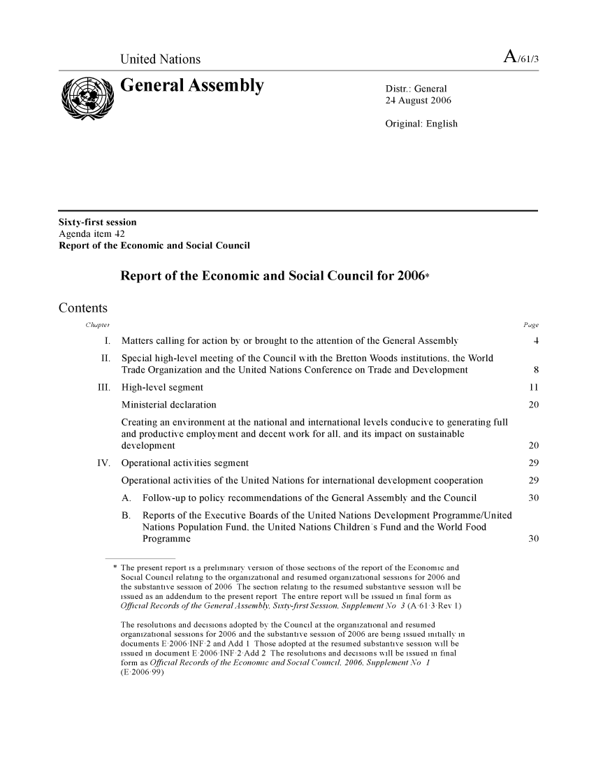 handle is hein.unl/recsoco0061 and id is 1 raw text is: United Nations                                                                          A/61/3
General Assem              bly                               Distr.: General
24 August 2006
Original: English
Sixty-first session
Agenda item 42
Report of the Economic and Social Council
Report of the Economic and Social Council for 2006*
Contents
Chaptei                                                                                             Page
1. Matters calling for action by or brought to the attention of the General Assembly              4
II.  Special high-level meeting of the Council with the Bretton Woods institutions, the World
Trade Organization and the United Nations Conference on Trade and Development                  8
III. High-level segment                                                                            11
Ministerial declaration                                                                      20
Creating an environment at the national and international levels conducive to generating full
and productive employment and decent work for all, and its impact on sustainable
development                                                                                  20
IV. Operational activities segment                                                                 29
Operational activities of the United Nations for international development cooperation       29
A. Follow-up to policy recommendations of the General Assembly and the Council                30
B.   Reports of the Executive Boards of the United Nations Development Programme/United
Nations Population Fund, the United Nations Children's Fund and the World Food
Programme                                                                               30
The present report is a preliminary version of those sections of the report of the Economic and
Social Council relating to the organizational and resumed organizational sessions for 2006 and
the substantive session of 2006 The section relating to the resumed substantive session will be
issued as an addendum to the present report The entire report will be issued in final form as
Official Records of te GeneralAssembl, Six/v-first Session, Supplement \o 3 (A,61 3,Rev 1)
The resolutions and decisions adopted by the Council at the organizational and resumed
organizational sessions for 2006 and the substantive session of 2006 are being issued initially in
documents E,2006 JNF 2 and Add I Those adopted at the resumed substantive session will be
issued in document E,2006 JNF 2 Add 2 The resolutions and decisions will be issued in final
form as Official Records of the Economic and Social Council, 2006, Supplement No 1
(E,2006,99)


