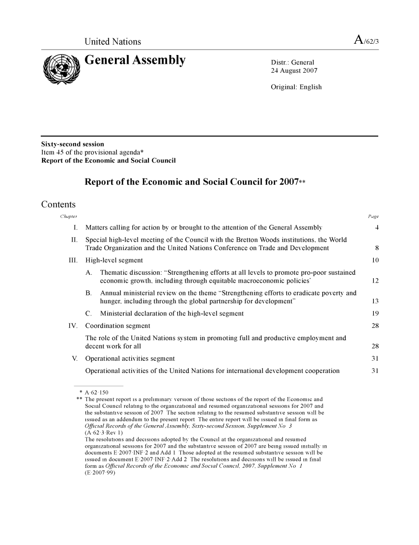 handle is hein.unl/recsoco0062 and id is 1 raw text is: United Nations                                                                       A/62/3
General Assembly                                           Distr.: General
24 August 2007
Original: English
Sixty-second session
Item 45 of the provisional agenda*
Report of the Economic and Social Council
Report of the Economic and Social Council for 2007**
Contents
Chaptei                                                                                           Page
I. Matters calling for action by or brought to the attention of the General Assembly            4
II. Special high-level meeting of the Council with the Bretton Woods institutions, the World
Trade Organization and the United Nations Conference on Trade and Development               8
III. High-level segment                                                                         10
A. Thematic discussion: Strengthening efforts at all levels to promote pro-poor sustained
economic growth, including through equitable macroeconomic policies'                  12
B. Annual ministerial reviexw on the theme 'Strengthening efforts to eradicate poverty and
hunger, including through the global partnership for development                     13
C.   Ministerial declaration of the high-level segment                                     19
IV. Coordination segment                                                                        28
The role of the United Nations system in promoting full and productive employment and
decent wvork for all                                                                       28
V. Operational activities segment                                                              31
Operational activities of the United Nations for international development cooperation     31
* A,62 150
** The present report is a preliminary version of those sections of the report of the Economic and
Social Council relating to the organizational and resumed organizational sessions for 2007 and
the substantive session of 2007 The section relating to the resumed substantive session will be
issued as an addendum to the present report The entire report will be issued in final form as
Official Records of te GeneralAssembly, Sixty-second Session, Supplement  o 3
(A,62,3,Rev 1)
The resolutions and decisions adopted by the Council at the organizational and resumed
organizational sessions for 2007 and the substantive session of 2007 are being issued initially in
documents E,2007 JNF 2 and Add I Those adopted at the resumed substantive session will be
issued in document E,2007,JNF 2 Add 2 The resolutions and decisions will be issued in final
form as Official Records of the Economtic and Social Council, 2007, Supplement \o 1
(E,2007,99)


