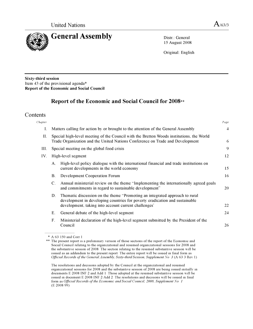handle is hein.unl/recsoco0063 and id is 1 raw text is: United Nations                                                                       A/63/3
General Assembly                                           Distr.: General
15 August 2008
Original: English
Sixty-third session
Item 43 of the provisional agenda*
Report of the Economic and Social Council
Report of the Economic and Social Council for 2008**
Contents
Chapter                                                                                           Page
I. Matters calling for action by or brought to the attention of the General Assembly            4
II. Special high-level meeting of the Council with the Bretton Woods institutions, the World
Trade Organization and the United Nations Conference on Trade and Development               6
III. Special meeting on the global food crisis                                                   9
IV. High-level segment                                                                          12
A. High-level policy dialogue xith the international financial and trade institutions on
current developments in the xorld economy                                            15
B.   Development Cooperation Forum                                                         16
C.   Annual ministerial reviexw on the theme Implementing the internationally agreed goals
and commitments in regard to sustainable development                                 20
D. Thematic discussion on the theme Promoting an integrated approach to rural
development in developing countries for poverty eradication and sustainable
development, taking into account current challenges'                                  22
E.   General debate of the high-level segment                                              24
F.   Ministerial declaration of the high-level segment submitted by the President of the
Council                                                                               26
* A,63,150 and Corr 1
** The present report is a preliminary version of those sections of the report of the Economic and
Social Council relating to the organizational and resumed organizational sessions for 2008 and
the substantive session of 2008 The section relating to the resumed substantive session will be
issued as an addendum to the present report The entire report will be issued in final form as
Official Records of te GeneralAssembly, Six/v-third Session, Supplement  o 3 (A,63,3,Rev 1)
The resolutions and decisions adopted by the Council at the organizational and resumed
organizational sessions for 2008 and the substantive session of 2008 are being issued initially in
documents E,2008 JNF 2 and Add I Those adopted at the resumed substantive session will be
issued in document E,2008 JNF 2 Add 2 The resolutions and decisions will be issued in final
form as Official Records of the Economic and Social Counci, 2008, Supplement No 1
(E,2008,99)


