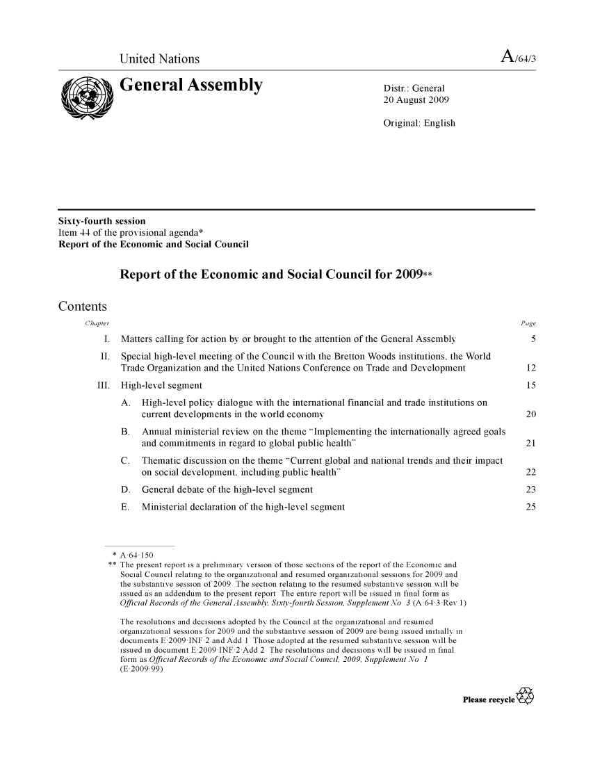 handle is hein.unl/recsoco0064 and id is 1 raw text is: United Nations                                                                       A/64/3
General Assembly                                           Distr.: General
20 August 2009
Original: English
Sixty-fourth session
Item 44 of the provisional agenda*
Report of the Economic and Social Council
Report of the Economic and Social Council for 2009**
Contents
Chaptei                                                                                           Page
1. Matters calling for action by or brought to the attention of the General Assembly            5
II. Special high-level meeting of the Council with the Bretton Woods institutions, the World
Trade Organization and the United Nations Conference on Trade and Development              12
III. High-level segment                                                                         15
A. High-level policy dialogue with the international financial and trade institutions on
current developments in the wvorld economy                                            20
B.   Annual ministerial reviexw on the theme Implementing the internationally agreed goals
and commitments in regard to global public health                                    21
C.   Thematic discussion on the theme Current global and national trends and their impact
on social development, including public health                                       22
D. General debate of the high-level segment                                                23
E.   Ministerial declaration of the high-level segment                                     25
* A,64,150
** The present report is a preliminary version of those sections of the report of the Economic and
Social Council relating to the organizational and resumed organizational sessions for 2009 and
the substantive session of 2009 The section relating to the resumed substantive session will be
issued as an addendum to the present report The entire report will be issued in final form as
Official Records of te GeneralAssembl, Sixty-fourth Session, Supplement \o 3 (A,64,3,Rev 1)
The resolutions and decisions adopted by the Council at the organizational and resumed
organizational sessions for 2009 and the substantive session of 2009 are being issued initially in
documents E,2009 JNF 2 and Add 1 Those adopted at the resumed substantive session will be
issued in document E,2009 JNF 2 Add 2 The resolutions and decisions will be issued in final
form as Official Records of the Economic and Social Council, 2009, Supplement No 1
(E,2009,99)
Please recycle


