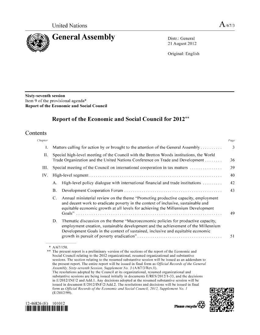 handle is hein.unl/recsoco0067 and id is 1 raw text is: United Nations                                                                   A/67/3
General Assembly                                        Distr.: General
21 August 2012
Original: English
Sixty-seventh session
Item 9 of the provisional agenda*
Report of the Economic and Social Council
Report of the Economic and Social Council for 2012**
Contents
Chapter                                                                                      Page
1. Matters calling for action by or brought to the attention of the General Assembly ...........  3
II. Special high-level meeting of the Council with the Bretton Woods institutions, the World
Trade Organization and the United Nations Conference on Trade and Development ........ . 36
III. Special meeting of the Council on international cooperation in tax matters ...............  39
IV. High-level segment ........................................................... 40
A. High-level policy dialogue with international financial and trade institutions ......... . 42
B.   Development Cooperation Forum  ............................................      43
C. Annual ministerial review on the theme Promoting productive capacity, employment
and decent work to eradicate poverty in the context of inclusive, sustainable and
equitable economic growth at all levels for achieving the Millennium Development
Goals ................................................................. 49
D. Thematic discussion on the theme Macroeconomic policies for productive capacity,
employment creation, sustainable development and the achievement of the Millennium
Development Goals in the context of sustained, inclusive and equitable economic
growth in pursuit of poverty eradication....................................... 51
* A/67/150.
** The present report is a preliminary version of the sections of the report of the Economic and
Social Council relating to the 2012 organizational. resumed organizational and substantive
sessions. The section relating to the resumed substantive session will be issued as an addendum to
the present report. The entire report will be issued in final form as Official Records of the General
Assembly, Sixty-seventh Session, Supplement No. 3 (A/67/3/Rev.1).
The resolutions adopted by the Council at its organizational, resumed organizational and
substantive sessions are being issued initially in documents E/RES/2012/1-33, and the decisions
in E/2012/INF/2 and Add.1. Any decisions adopted at the resumed substantive session will be
issued in document E/2012/INF/2/Add.2. The resolutions and decisions will be issued in final
form as Official Records of the Economic and Social Council, 2012, Supplement No. I
(E/2012/99).
12-46826 (E) 101012
||1 1|1 |I lllllllllllllllllllllll| IN


