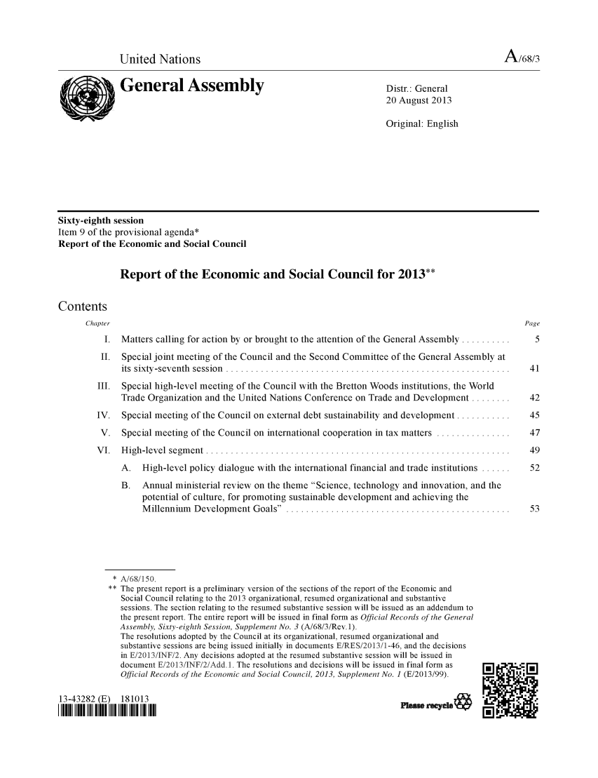 handle is hein.unl/recsoco0068 and id is 1 raw text is: United Nations                                                                     A/68/3
General Assembly                                          Distr.: General
20 August 2013
Original: English
Sixty-eighth session
Item 9 of the provisional agenda*
Report of the Economic and Social Council
Report of the Economic and Social Council for 2013**
Contents
Chapter                                                                                        Page
I. Matters calling for action by or brought to the attention of the General Assembly ..........  5
II. Special joint meeting of the Council and the Second Committee of the General Assembly at
its  sixty -sev enth  session  .........................................................  4 1
III. Special high-level meeting of the Council with the Bretton Woods institutions, the World
Trade Organization and the United Nations Conference on Trade and Development ........   42
IV. Special meeting of the Council on external debt sustainability and development ...........  45
V. Special meeting of the Council on international cooperation in tax matters ...............  47
V I.  H igh -level  segm ent  .............................................................   49
A. High-level policy dialogue with the international financial and trade institutions ......  52
B. Annual ministerial review on the theme Science, technology and innovation, and the
potential of culture, for promoting sustainable development and achieving the
M illennium  Developm ent Goals . ............................................    53
* A/68/150.
** The present report is a preliminary version of the sections of the report of the Economic and
Social Council relating to the 2013 organizational, resumed organizational and substantive
sessions. The section relating to the resumed substantive session will be issued as an addendum to
the present report. The entire report will be issued in final form as Official Records of the General
Assembly, Sixty-eighth Session, Supplement No. 3 (A/68/3/Rev.1).
The resolutions adopted by the Council at its organizational, resumed organizational and
substantive sessions are being issued initially in documents E/RES/2013/1-46, and the decisions
in E/2013/INF/2. Any decisions adopted at the resumed substantive session will be issued in
document E/2013/INF/2/Add. 1. The resolutions and decisions will be issued in final form as
Official Records of the Economic and Social Council, 2013, Supplement No. 1 (E/2013/99).
13-43282 (E) 181013                                                       F1eWrsYek&
I IIIII DID IIII DI I II IH I  IIIN                                                      Mi


