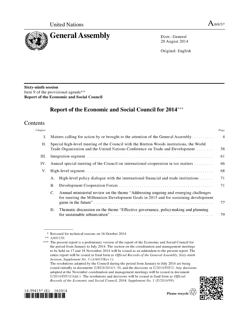 handle is hein.unl/recsoco0069 and id is 1 raw text is: 




              United   Nations                                                                       A/69/3*


              General Assembly                                             Distr.: General
                                                                           20 August 2014

                                                                           Original: English








Sixty-ninth session
Item 9 of the provisional agenda**
Report  of the Economic and  Social Council


Report of the Economic and Social Council for 2014***


Contents
      Chapter
           I. Matters calling for action by or brought to the attention of the General Assembly ..........

           II. Special high-level meeting of the Council with the Bretton Woods institutions, the World
              Trade Organization and the United Nations Conference  on Trade and Development   ........

         III. Integration segment . .......................................................

         IV.  Annual  special meeting of the Council on international cooperation in tax matters .........

         V.   High-level segment  .. .......................................................

              A.   High-level policy dialogue with the international financial and trade institutions ......

              B.   Development   Cooperation Forum   .........................................

              C.   Annual  ministerial review on the theme Addressing ongoing and emerging challenges
                   for meeting the Millennium Development   Goals in 2015 and for sustaining development
                   gains in the future  ...................................................

              D.   Thematic  discussion on the theme Effective governance, policymaking and planning
                   for sustainable urbanization  ............................................


4


58

61

66

68

71

71



77


79


  * Reissued for technical reasons on 16 October 2014.
  **A/69/150.
*** The present report is a preliminary version of the report of the Economic and Social Council for
    the period from January to July 2014. The section on the coordination and management meetings
    to be held on 17 and 18 November 2014 will be issued as an addendum to the present report. The
    entire report will be issued in final form as Official Records of the General Assembly, Sixty-ninth
    Session, Supplement No. 3 (A/69/3/Rev.1).
    The resolutions adopted by the Council during the period from January to July 2014 are being
    issued initially in documents E/RES/2014/1-30, and the decisions in E/2014/INF/2. Any decisions
    adopted at the November coordination and management meetings will be issued in document
    E/2014/INF/2/Add.1. The resolutions and decisions will be issued in final form as Official
    Records of the Economic and Social Council, 2014, Supplement No. 1 (E/2014/99).


14-59415*  (E)   161014
I1IIIIII||III I  III IIIII  IIII  IIIII||III III  IIII


Please reyce4


I10;  ri0


