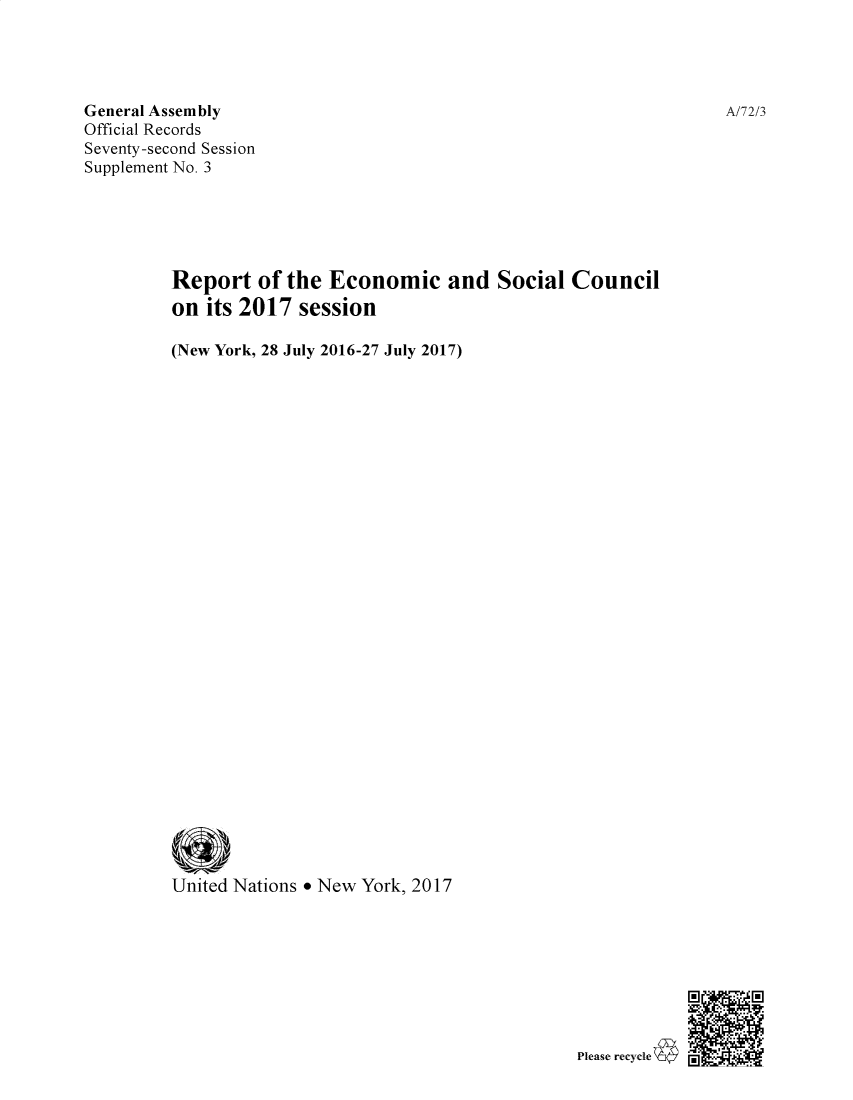handle is hein.unl/recsoco0072 and id is 1 raw text is: 




General Assembly
Official Records
Seventy-second Session
Supplement No. 3





         Report of the Economic and Social Council
         on its 2017 session

         (New York, 28 July 2016-27 July 2017)





























         United Nations * New York, 2017


Please recycle


A/72/3


