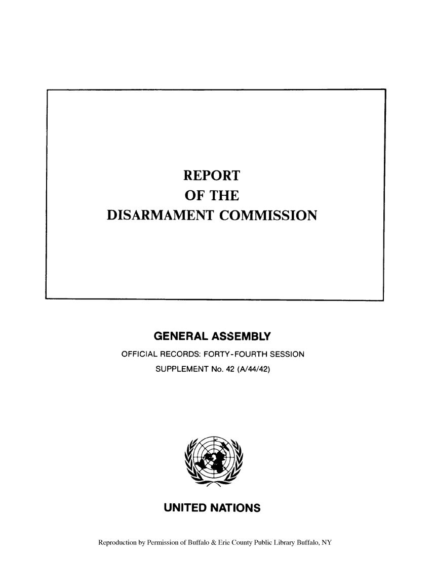 handle is hein.unl/rediscmo1989 and id is 1 raw text is: GENERAL ASSEMBLY
OFFICIAL RECORDS: FORTY-FOURTH SESSION
SUPPLEMENT No. 42 (A/44/42)

UNITED NATIONS

Reproduction by Permission of Buffalo & Erie County Public Library Buffalo, NY

REPORT
OF THE
DISARMAMENT COMMISSION


