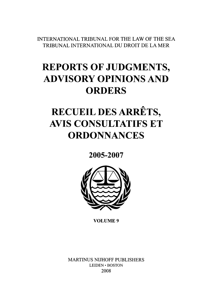 handle is hein.unl/rejuado0009 and id is 1 raw text is: INTERNATIONAL TRIBUNAL FOR THE LAW OF THE SEA
TRIBUNAL INTERNATIONAL DU DROIT DE LA MER
REPORTS OF JUDGMENTS,
ADVISORY OPINIONS AND
ORDERS
RECUEIL DES ARRETS,
AVIS CONSULTATIFS ET
ORDONNANCES
2005-2007

VOLUME 9
MARTINUS NIJHOFF PUBLISHERS
LEIDEN * BOSTON
2008


